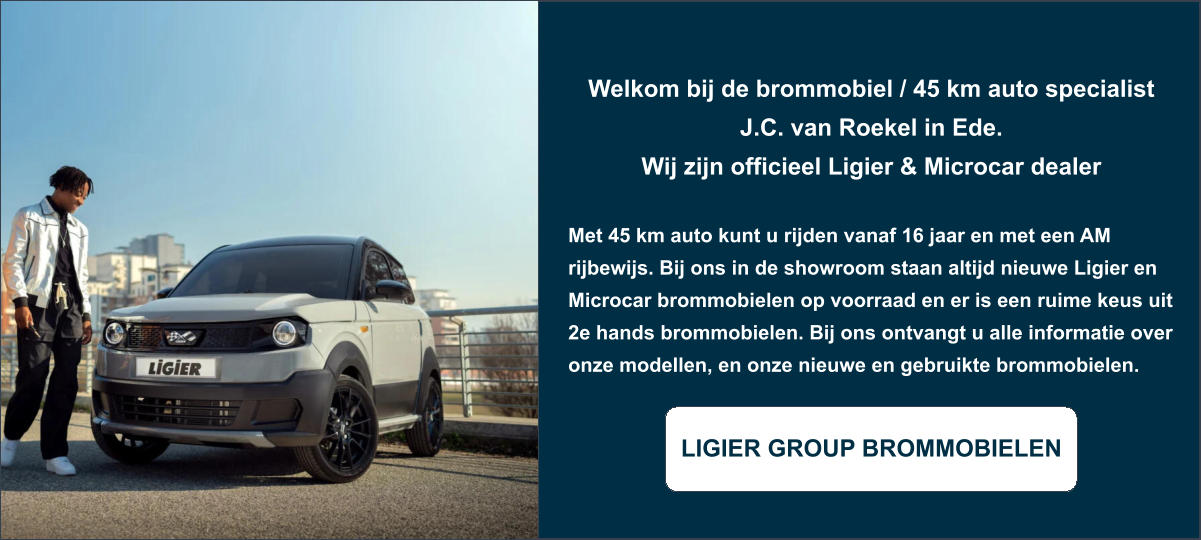 Welkom bij de brommobiel / 45 km auto specialist J.C. van Roekel in Ede. Wij zijn officieel Ligier & Microcar dealer  Met 45 km auto kunt u rijden vanaf 16 jaar en met een AM rijbewijs. Bij ons in de showroom staan altijd nieuwe Ligier en Microcar brommobielen op voorraad en er is een ruime keus uit 2e hands brommobielen. Bij ons ontvangt u alle informatie over onze modellen, en onze nieuwe en gebruikte brommobielen.  LIGIER GROUP BROMMOBIELEN