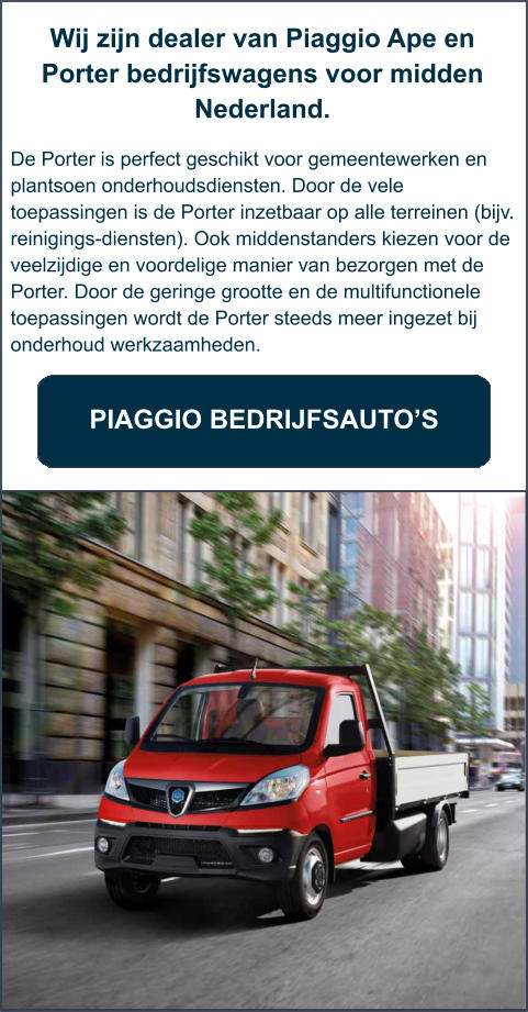 Wij zijn dealer van Piaggio Ape en Porter bedrijfswagens voor midden Nederland.   De Porter is perfect geschikt voor gemeentewerken en plantsoen onderhoudsdiensten. Door de vele toepassingen is de Porter inzetbaar op alle terreinen (bijv. reinigings-diensten). Ook middenstanders kiezen voor de veelzijdige en voordelige manier van bezorgen met de Porter. Door de geringe grootte en de multifunctionele toepassingen wordt de Porter steeds meer ingezet bij onderhoud werkzaamheden.     PIAGGIO BEDRIJFSAUTO’S