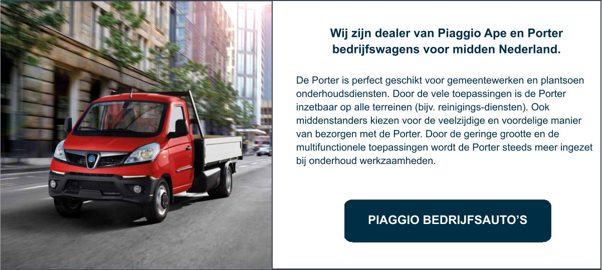 PIAGGIO BEDRIJFSAUTO’S Wij zijn dealer van Piaggio Ape en Porter bedrijfswagens voor midden Nederland.   De Porter is perfect geschikt voor gemeentewerken en plantsoen onderhoudsdiensten. Door de vele toepassingen is de Porter inzetbaar op alle terreinen (bijv. reinigings-diensten). Ook middenstanders kiezen voor de veelzijdige en voordelige manier van bezorgen met de Porter. Door de geringe grootte en de multifunctionele toepassingen wordt de Porter steeds meer ingezet bij onderhoud werkzaamheden.